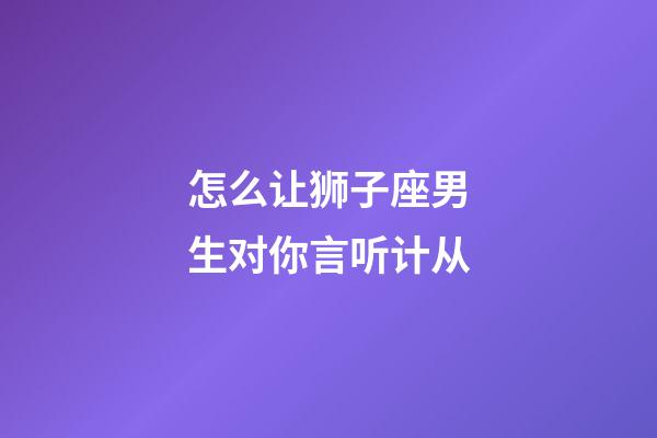 怎么让狮子座男生对你言听计从-第1张-星座运势-玄机派