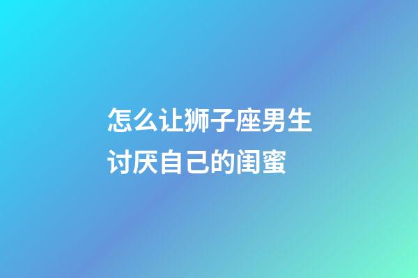 怎么让狮子座男生讨厌自己的闺蜜-第1张-星座运势-玄机派