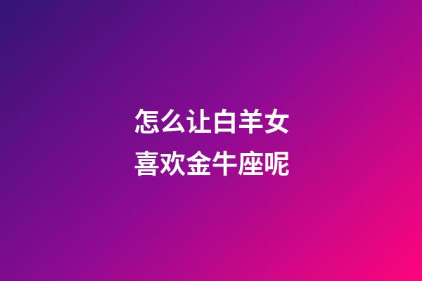 怎么让白羊女喜欢金牛座呢