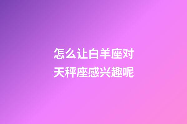 怎么让白羊座对天秤座感兴趣呢-第1张-星座运势-玄机派