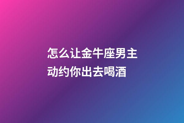 怎么让金牛座男主动约你出去喝酒-第1张-星座运势-玄机派
