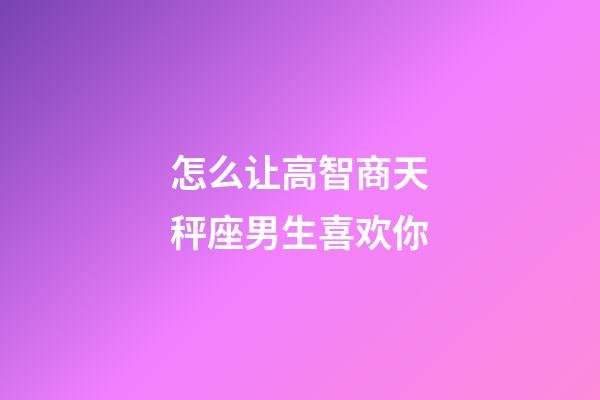 怎么让高智商天秤座男生喜欢你