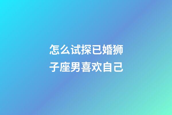 怎么试探已婚狮子座男喜欢自己