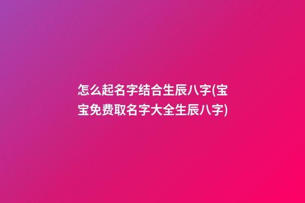 怎么起名字结合生辰八字(宝宝免费取名字大全生辰八字)