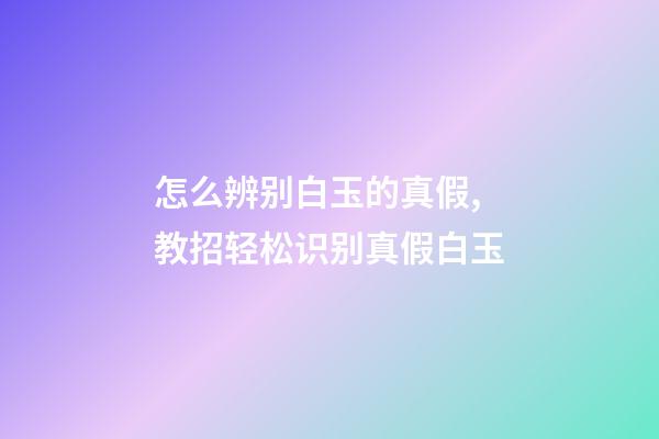 怎么辨别白玉的真假,教招轻松识别真假白玉-第1张-观点-玄机派
