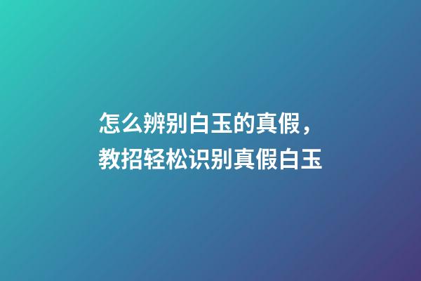 怎么辨别白玉的真假，教招轻松识别真假白玉-第1张-观点-玄机派