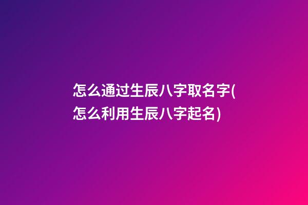 怎么通过生辰八字取名字(怎么利用生辰八字起名)