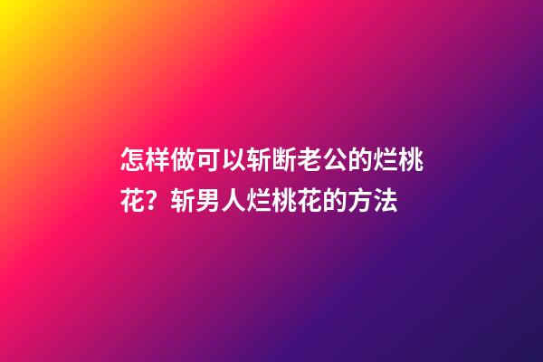 怎样做可以斩断老公的烂桃花？斩男人烂桃花的方法