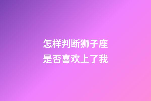 怎样判断狮子座是否喜欢上了我-第1张-星座运势-玄机派