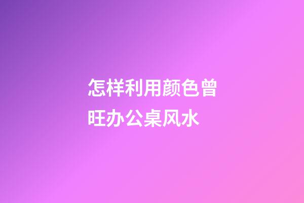 怎样利用颜色曾旺办公桌风水