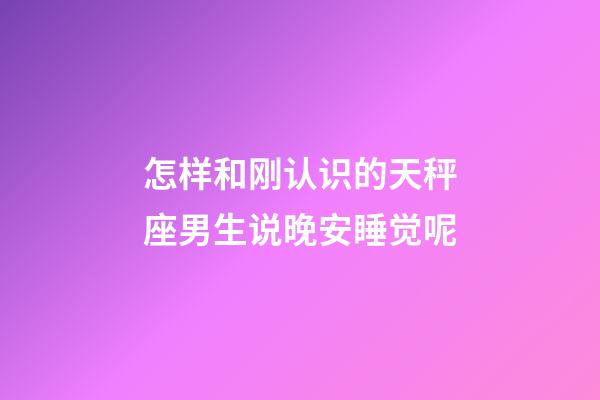 怎样和刚认识的天秤座男生说晚安睡觉呢-第1张-星座运势-玄机派