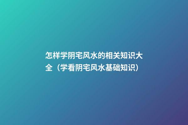 怎样学阴宅风水的相关知识大全（学看阴宅风水基础知识）