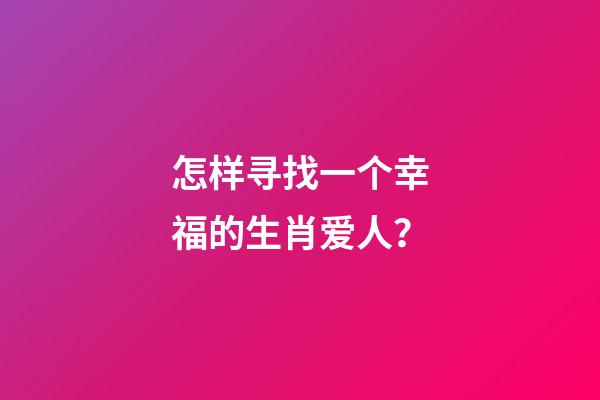 怎样寻找一个幸福的生肖爱人？