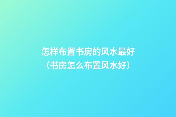 怎样布置书房的风水最好（书房怎么布置风水好）