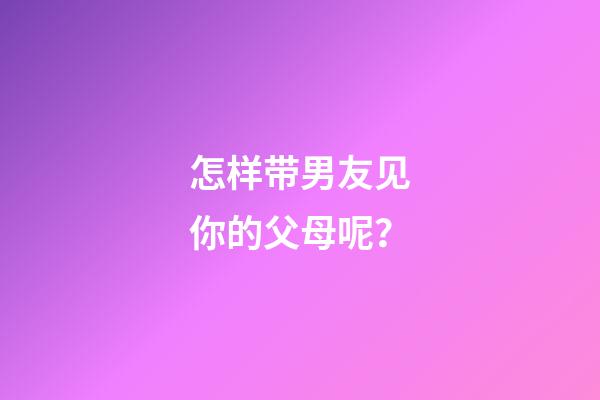 怎样带男友见你的父母呢？