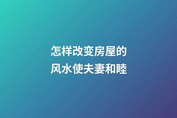 怎样改变房屋的风水使夫妻和睦