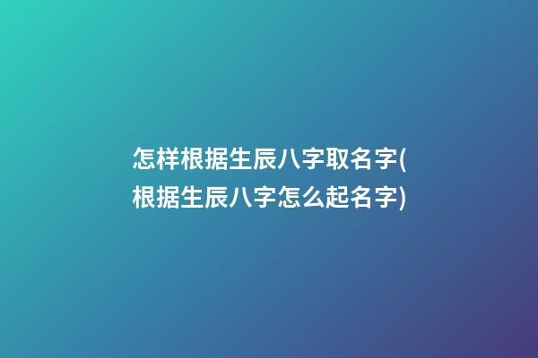 怎样根据生辰八字取名字(根据生辰八字怎么起名字)