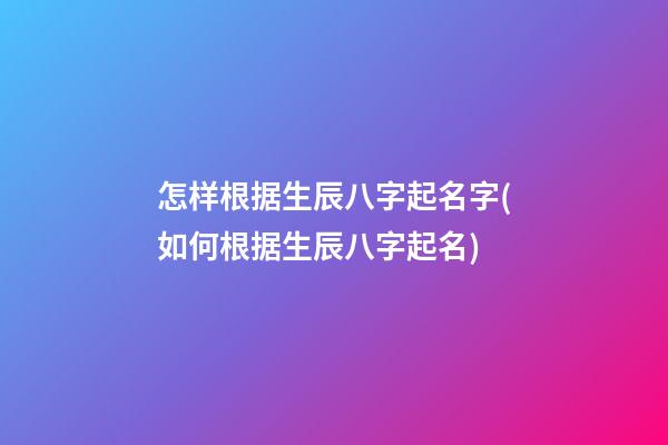 怎样根据生辰八字起名字(如何根据生辰八字起名)