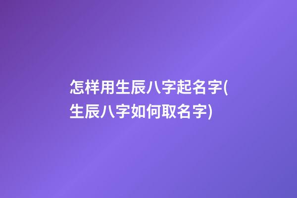 怎样用生辰八字起名字(生辰八字如何取名字)