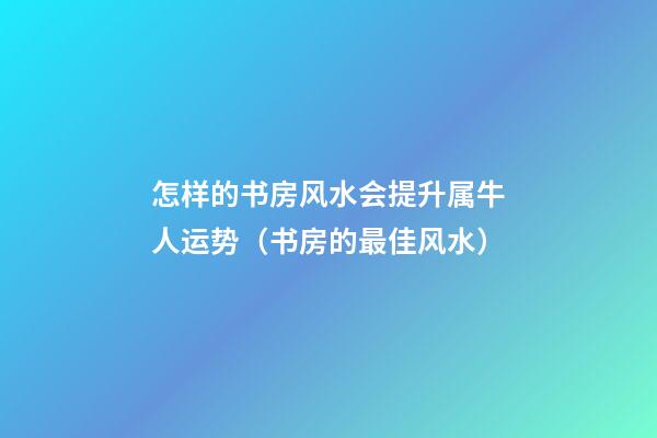 怎样的书房风水会提升属牛人运势（书房的最佳风水）