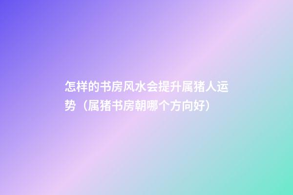 怎样的书房风水会提升属猪人运势（属猪书房朝哪个方向好）
