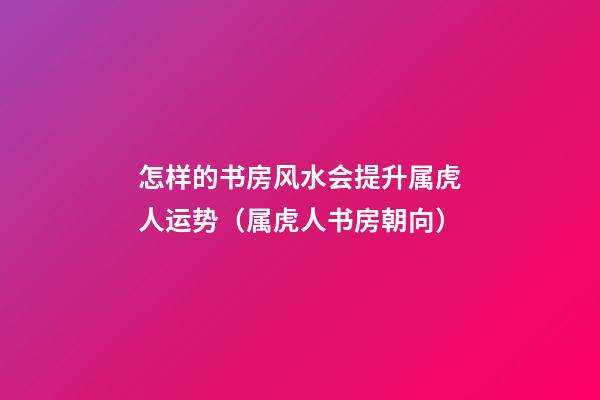怎样的书房风水会提升属虎人运势（属虎人书房朝向）