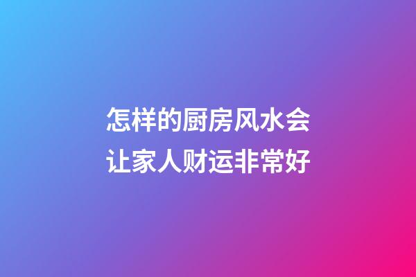 怎样的厨房风水会让家人财运非常好