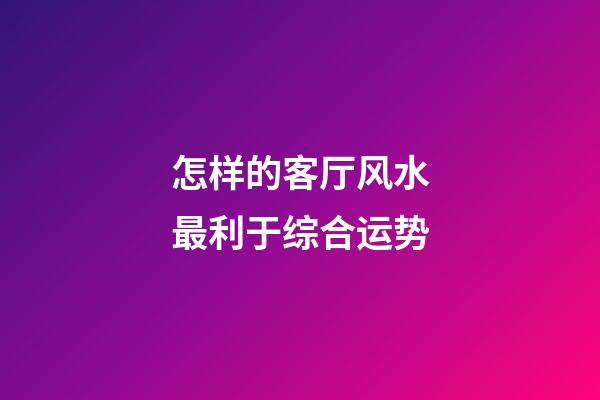怎样的客厅风水最利于综合运势