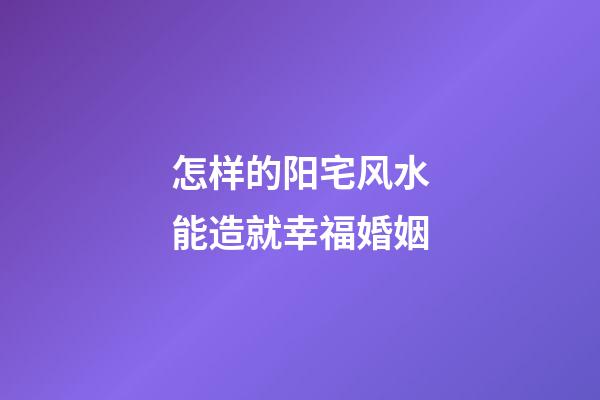 怎样的阳宅风水能造就幸福婚姻