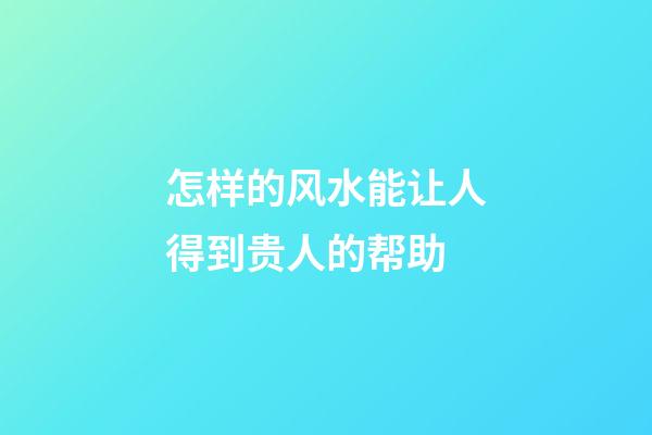 怎样的风水能让人得到贵人的帮助