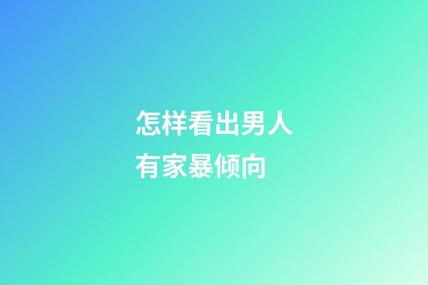 怎样看出男人有家暴倾向