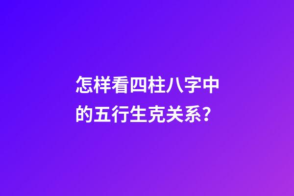 怎样看四柱八字中的五行生克关系？