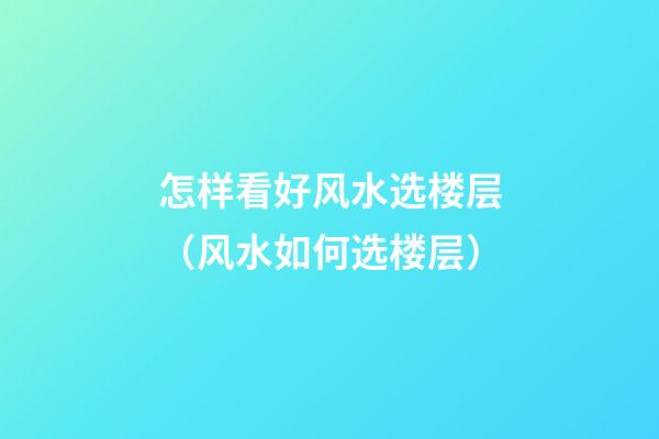 怎样看好风水选楼层（风水如何选楼层）