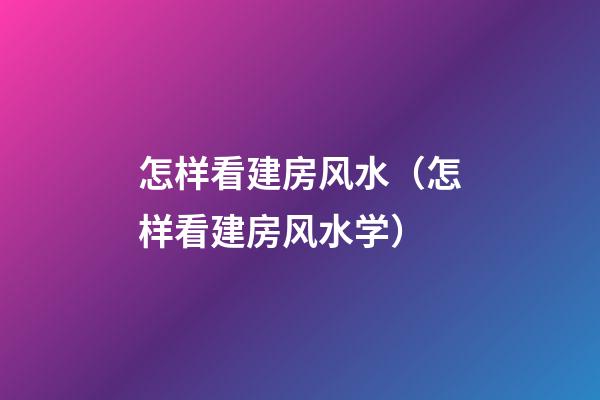怎样看建房风水（怎样看建房风水学）