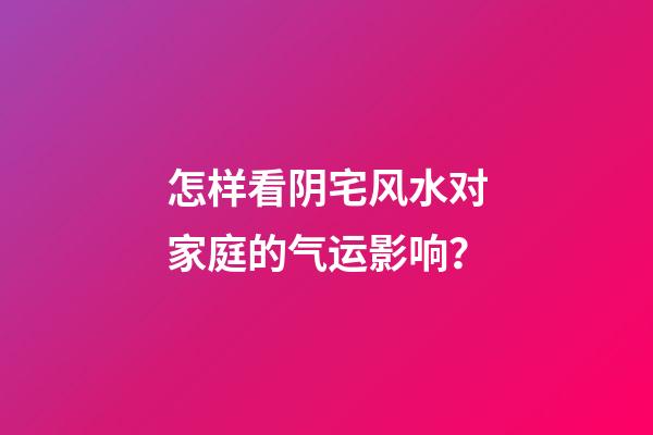 怎样看阴宅风水对家庭的气运影响？