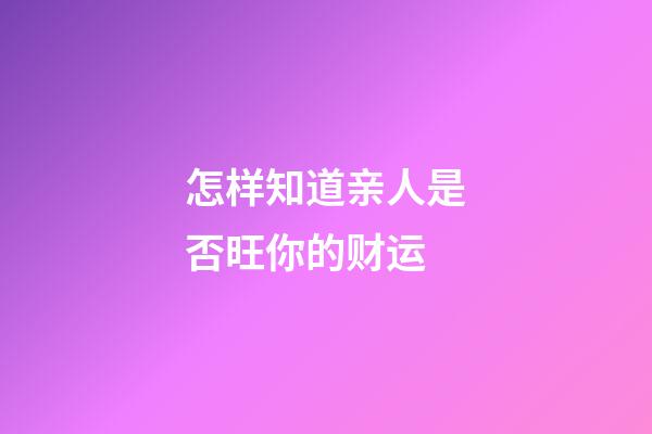 怎样知道亲人是否旺你的财运