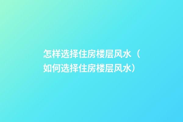 怎样选择住房楼层风水（如何选择住房楼层风水）