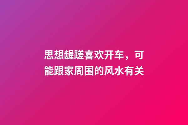 思想龌蹉喜欢开车，可能跟家周围的风水有关