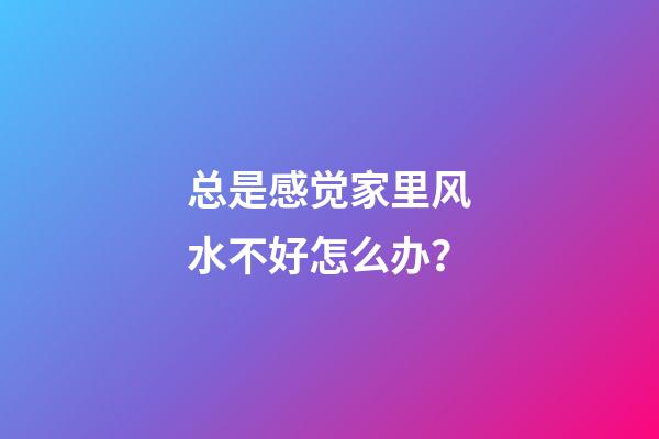 总是感觉家里风水不好怎么办？