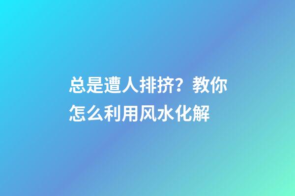 总是遭人排挤？教你怎么利用风水化解