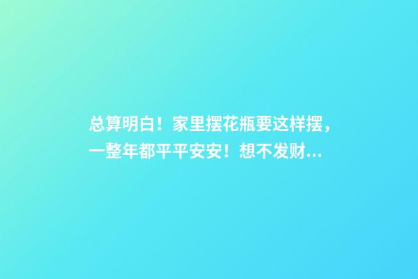 总算明白！家里摆花瓶要这样摆，一整年都平平安安！想不发财都难