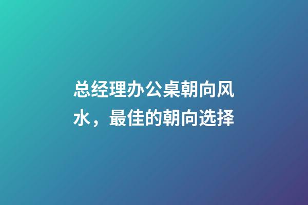 总经理办公桌朝向风水，最佳的朝向选择