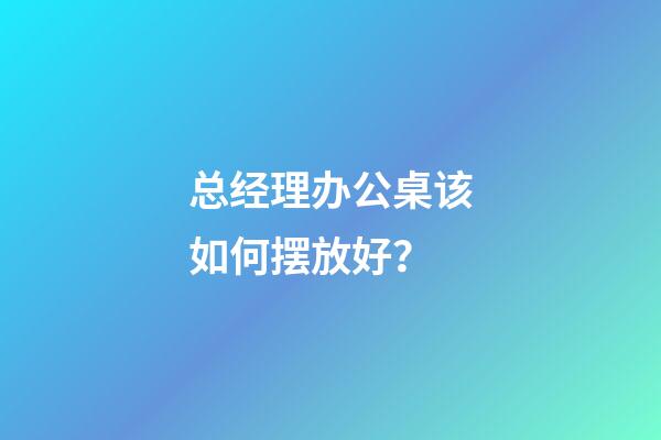 总经理办公桌该如何摆放好？