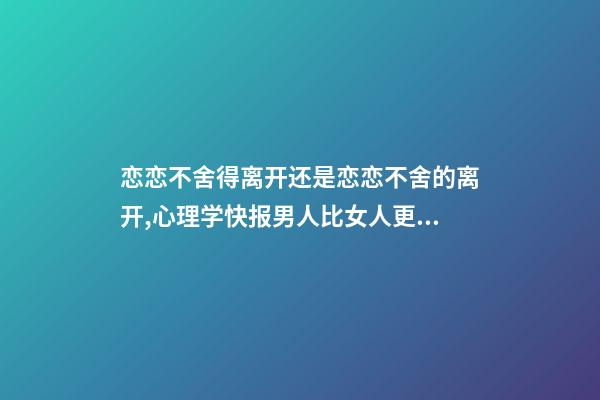 恋恋不舍得离开还是恋恋不舍的离开,心理学快报男人比女人更容易对前任恋恋不舍-第1张-观点-玄机派