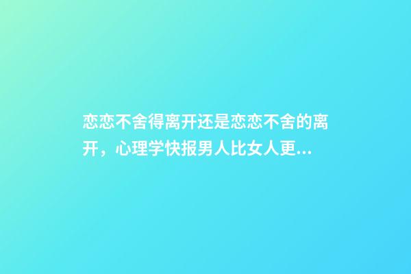 恋恋不舍得离开还是恋恋不舍的离开，心理学快报男人比女人更容易对前任恋恋不舍-第1张-观点-玄机派