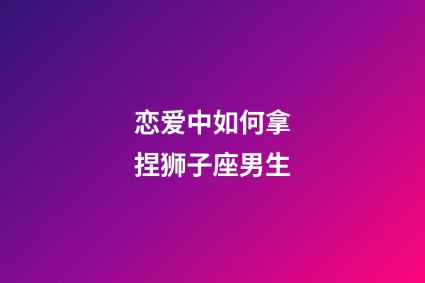 恋爱中如何拿捏狮子座男生-第1张-星座运势-玄机派