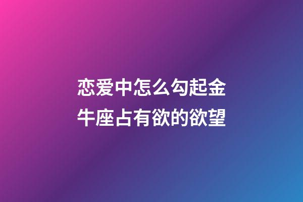 恋爱中怎么勾起金牛座占有欲的欲望-第1张-星座运势-玄机派