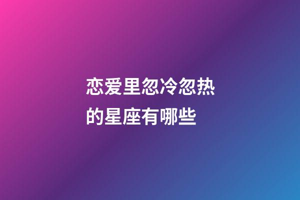 恋爱里忽冷忽热的星座有哪些-第1张-星座运势-玄机派