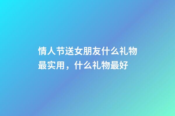 情人节送女朋友什么礼物最实用，什么礼物最好