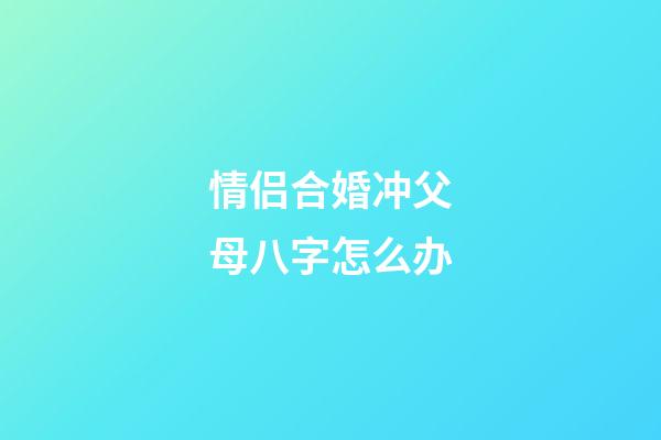 情侣合婚冲父母八字怎么办